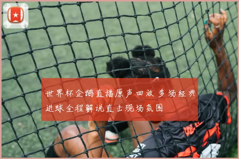 世界杯企鹅直播原声回放 多场经典进球全程解说直击现场氛围