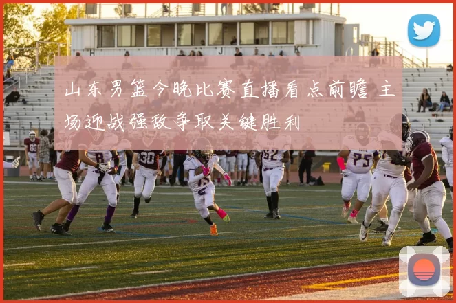 山东男篮今晚比赛直播看点前瞻 主场迎战强敌争取关键胜利